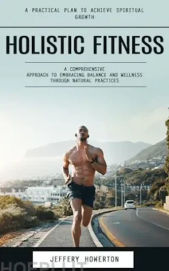 Holistic Fitness: Holistic Fitness: A Practical Plan to Achieve Spiritual Growth (A Comprehensive Approach to Embracing Balance and Wellness Through Natural Practices)