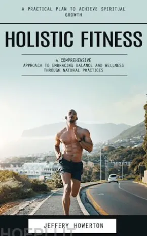 Holistic Fitness: Holistic Fitness: A Practical Plan to Achieve Spiritual Growth (A Comprehensive Approach to Embracing Balance and Wellness Through Natural Practices)