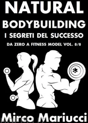 Natural Bodybuilding. I Segreti del Successo. Da Zero a Fitness Model. Vol. 8/8