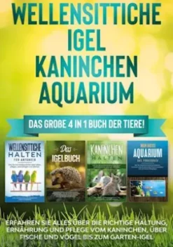 Wellensittiche | Igel | Kaninchen | Aquarium: Das große 4 in 1 Buch der Tiere! Erfahren Sie alles über die richtige Haltung, Ernährung und Pflege vom Kaninchen, über Fische und Vögel bis zum Garten-Igel