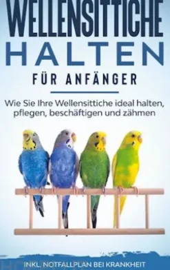 Wellensittiche halten für Anfänger: Wie Sie Ihre Wellensittiche ideal halten, pflegen, beschäftigen und zähmen - inkl. Notfallplan bei Krankheit und Futtertipps